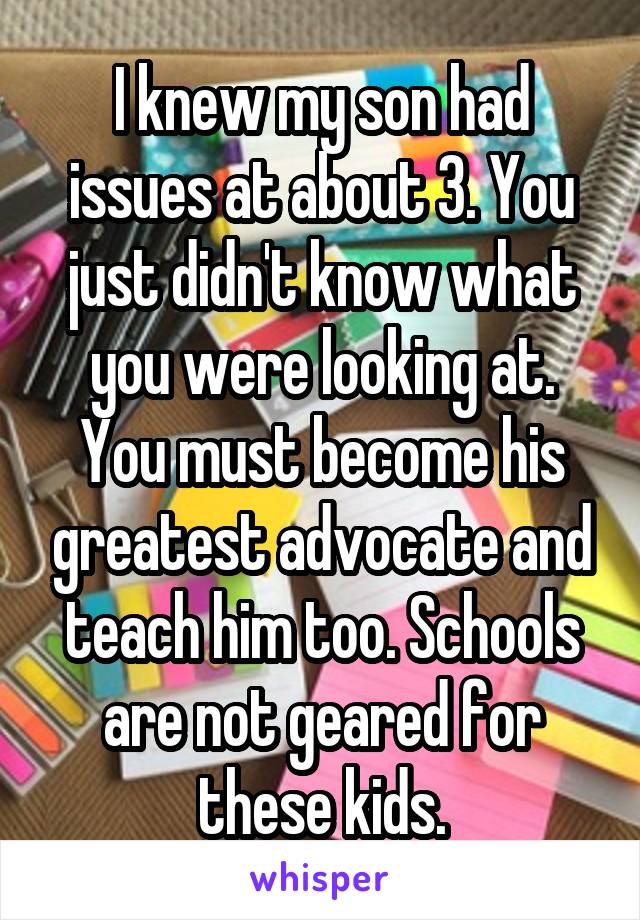 I knew my son had issues at about 3. You just didn't know what you were looking at. You must become his greatest advocate and teach him too. Schools are not geared for these kids.