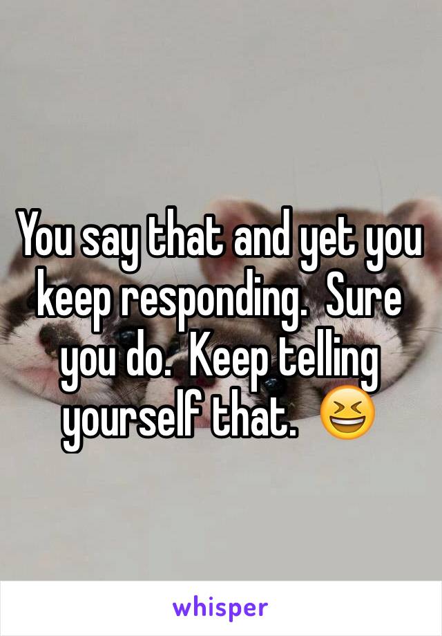 You say that and yet you keep responding.  Sure you do.  Keep telling yourself that.  😆