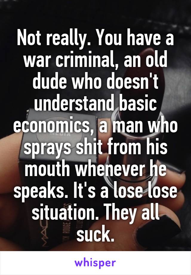 Not really. You have a war criminal, an old dude who doesn't understand basic economics, a man who sprays shit from his mouth whenever he speaks. It's a lose lose situation. They all suck.
