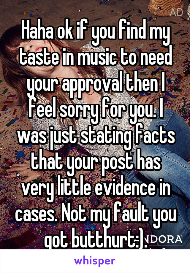 Haha ok if you find my taste in music to need your approval then I feel sorry for you. I was just stating facts that your post has very little evidence in cases. Not my fault you got butthurt:).