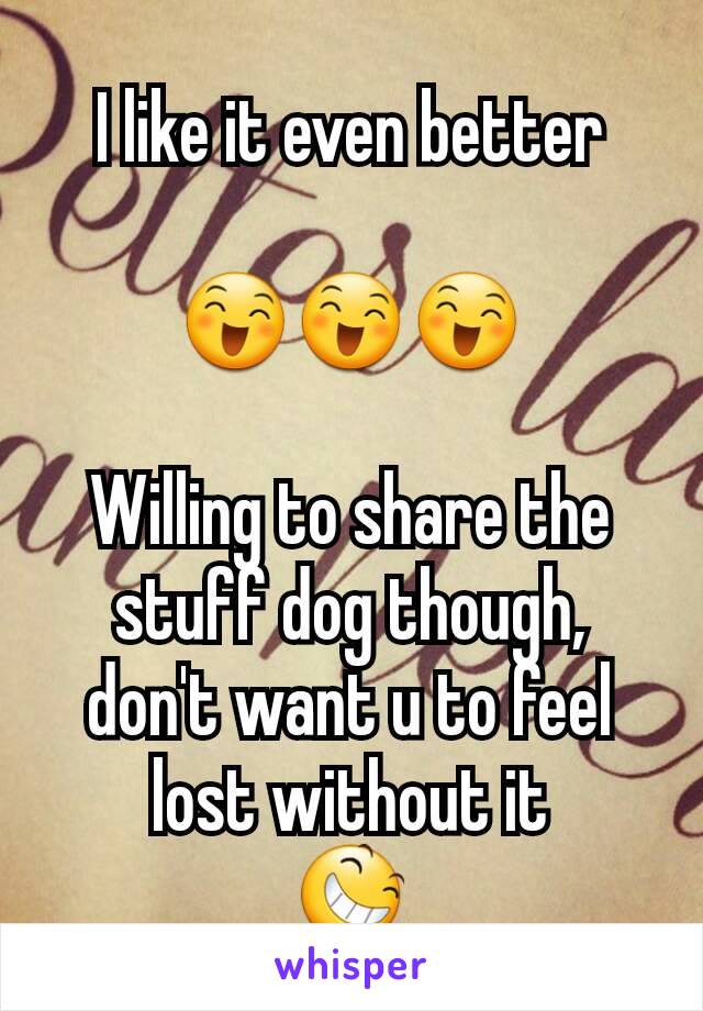 I like it even better

😄😄😄

Willing to share the stuff dog though, don't want u to feel lost without it
😆