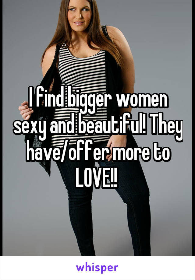 I find bigger women sexy and beautiful! They have/offer more to LOVE!! 