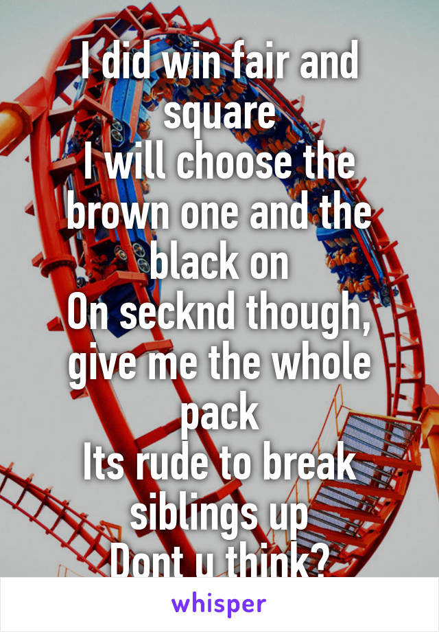 I did win fair and square
I will choose the brown one and the black on
On secknd though, give me the whole pack
Its rude to break siblings up
Dont u think?