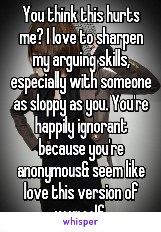 You think this hurts me? I love to sharpen my arguing skills, especially with someone as sloppy as you. You're happily ignorant because you're anonymous& seem like love this version of yourself 