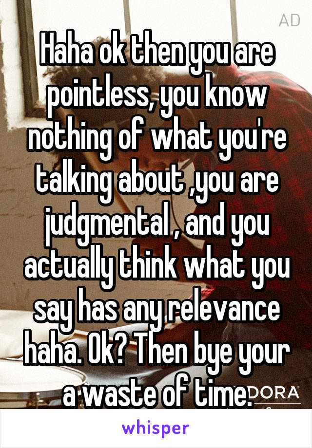 Haha ok then you are pointless, you know nothing of what you're talking about ,you are judgmental , and you actually think what you say has any relevance haha. Ok? Then bye your a waste of time.