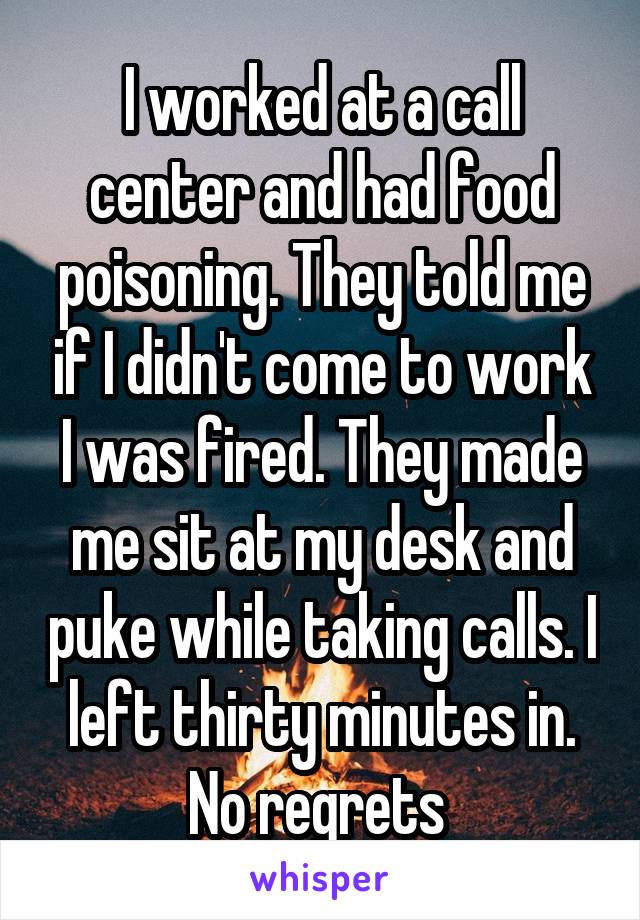 I worked at a call center and had food poisoning. They told me if I didn't come to work I was fired. They made me sit at my desk and puke while taking calls. I left thirty minutes in. No regrets 