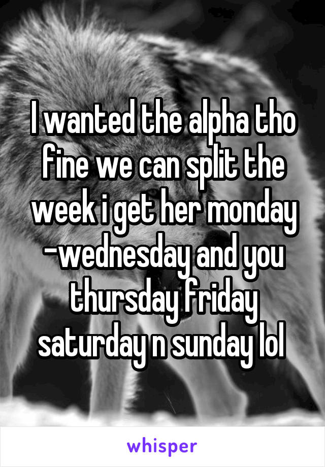 I wanted the alpha tho fine we can split the week i get her monday -wednesday and you thursday friday saturday n sunday lol 