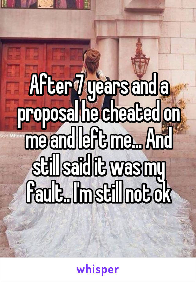 After 7 years and a proposal he cheated on me and left me... And still said it was my fault.. I'm still not ok