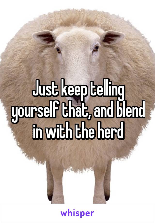 Just keep telling yourself that, and blend in with the herd