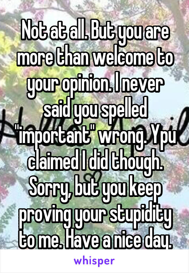 Not at all. But you are more than welcome to your opinion. I never said you spelled "important" wrong. Ypu claimed I did though.
Sorry, but you keep proving your stupidity to me. Have a nice day.