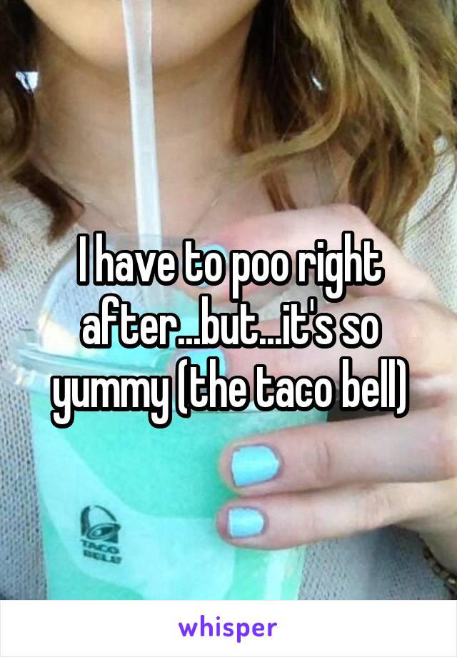 I have to poo right after...but...it's so yummy (the taco bell)