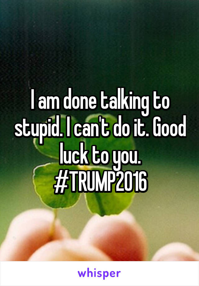 I am done talking to stupid. I can't do it. Good luck to you. #TRUMP2016