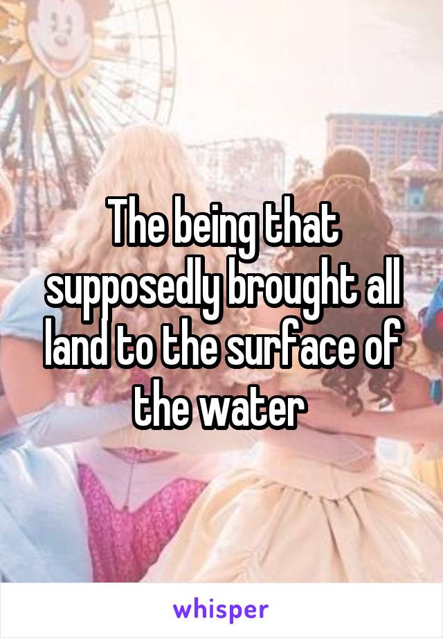 The being that supposedly brought all land to the surface of the water 