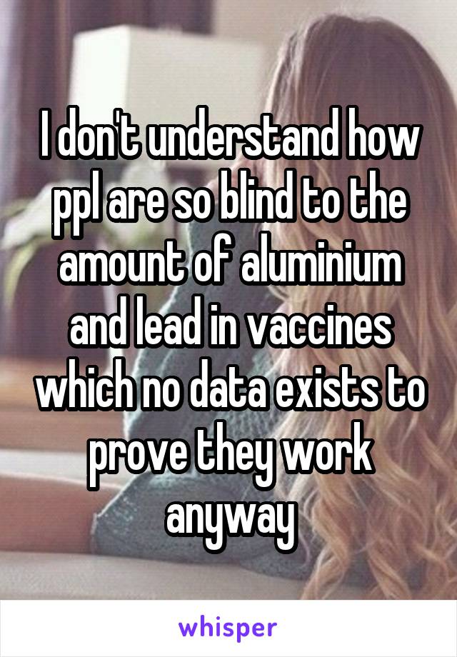 I don't understand how ppl are so blind to the amount of aluminium and lead in vaccines which no data exists to prove they work anyway