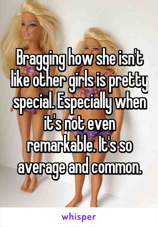 Bragging how she isn't like other girls is pretty special. Especially when it's not even remarkable. It's so average and common.