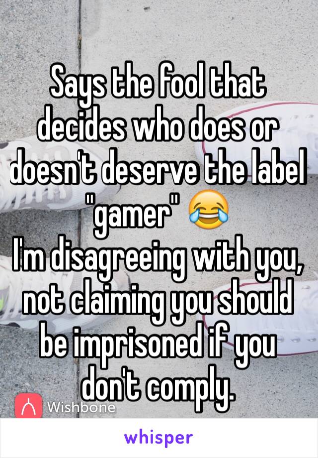 Says the fool that decides who does or doesn't deserve the label "gamer" 😂 
I'm disagreeing with you, not claiming you should be imprisoned if you don't comply.