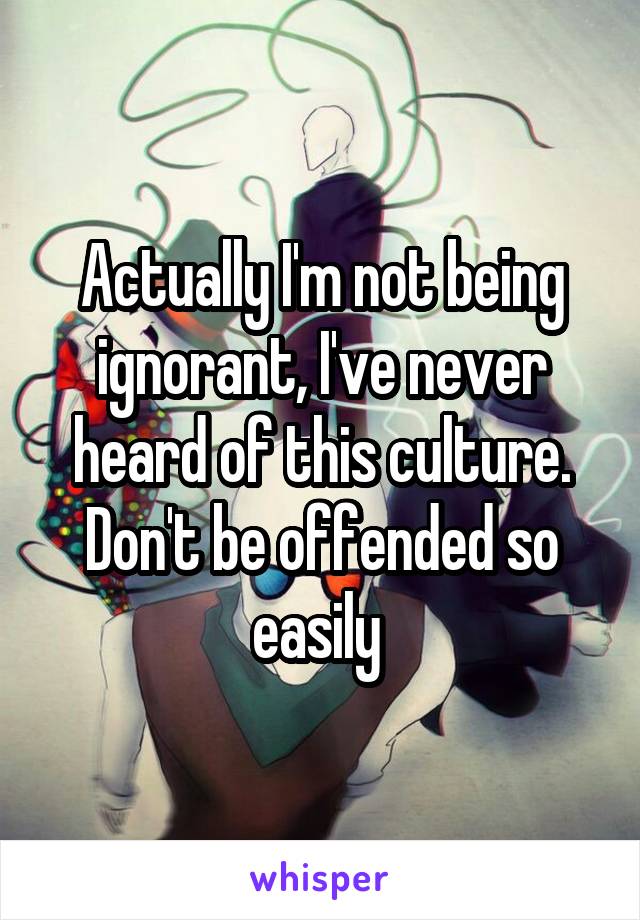 Actually I'm not being ignorant, I've never heard of this culture. Don't be offended so easily 