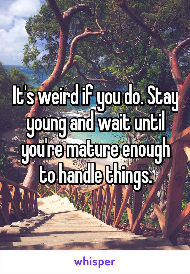 It's weird if you do. Stay young and wait until you're mature enough to handle things.