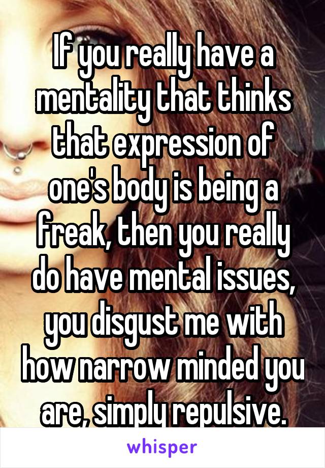 If you really have a mentality that thinks that expression of one's body is being a freak, then you really do have mental issues, you disgust me with how narrow minded you are, simply repulsive.