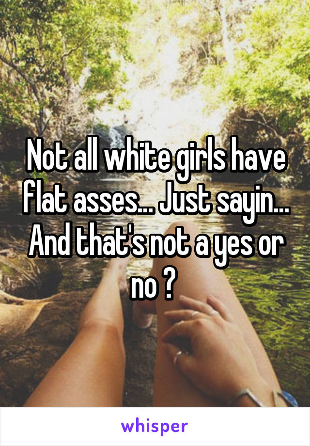 Not all white girls have flat asses... Just sayin... And that's not a yes or no ? 