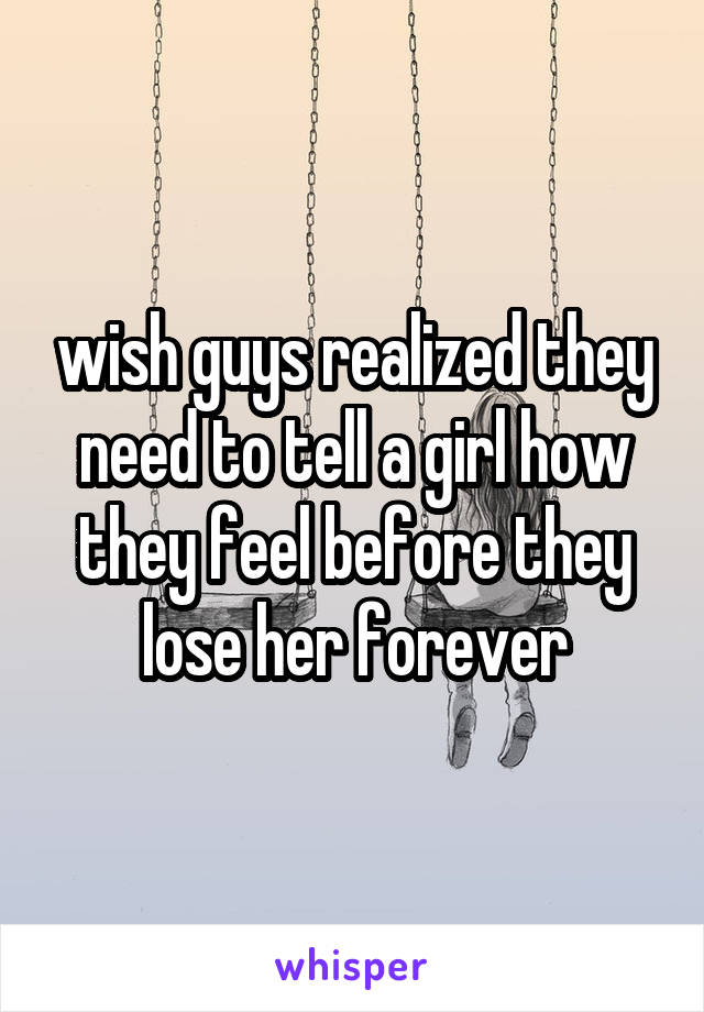 wish guys realized they need to tell a girl how they feel before they lose her forever