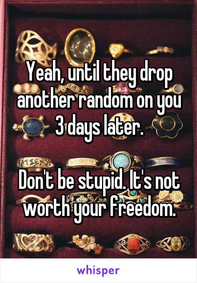 Yeah, until they drop another random on you 3 days later.

Don't be stupid. It's not worth your freedom.