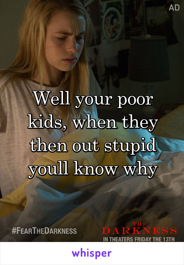 Well your poor kids, when they then out stupid youll know why