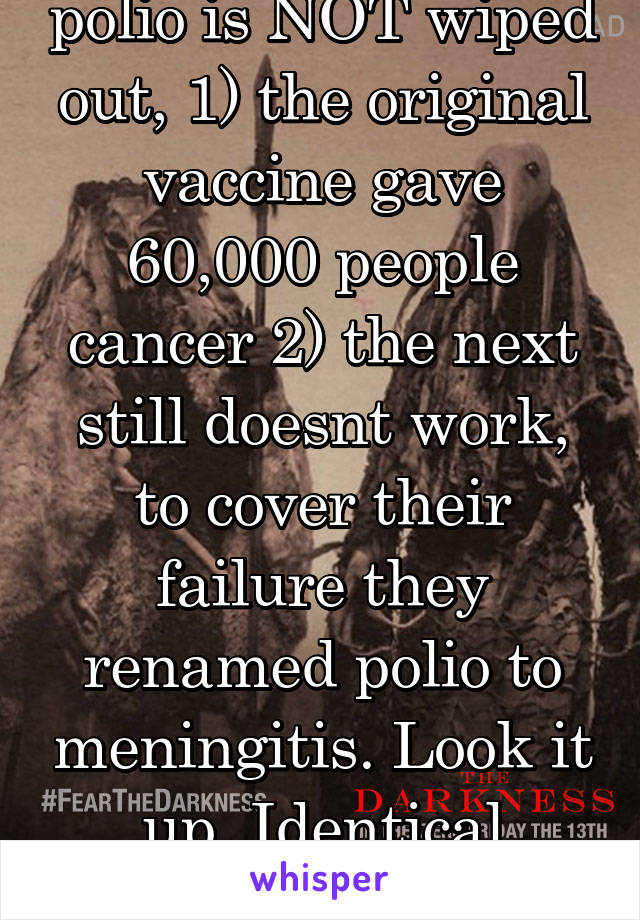 polio is NOT wiped out, 1) the original vaccine gave 60,000 people cancer 2) the next still doesnt work, to cover their failure they renamed polio to meningitis. Look it up. Identical symptons too