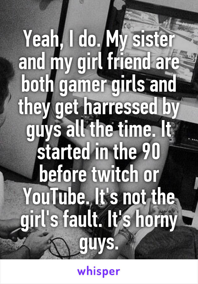 Yeah, I do. My sister and my girl friend are both gamer girls and they get harressed by guys all the time. It started in the 90 before twitch or YouTube. It's not the girl's fault. It's horny guys.