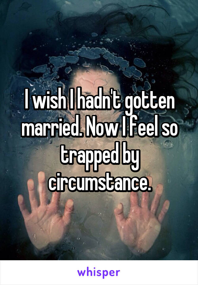 I wish I hadn't gotten married. Now I feel so trapped by circumstance.