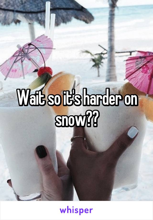 Wait so it's harder on snow??