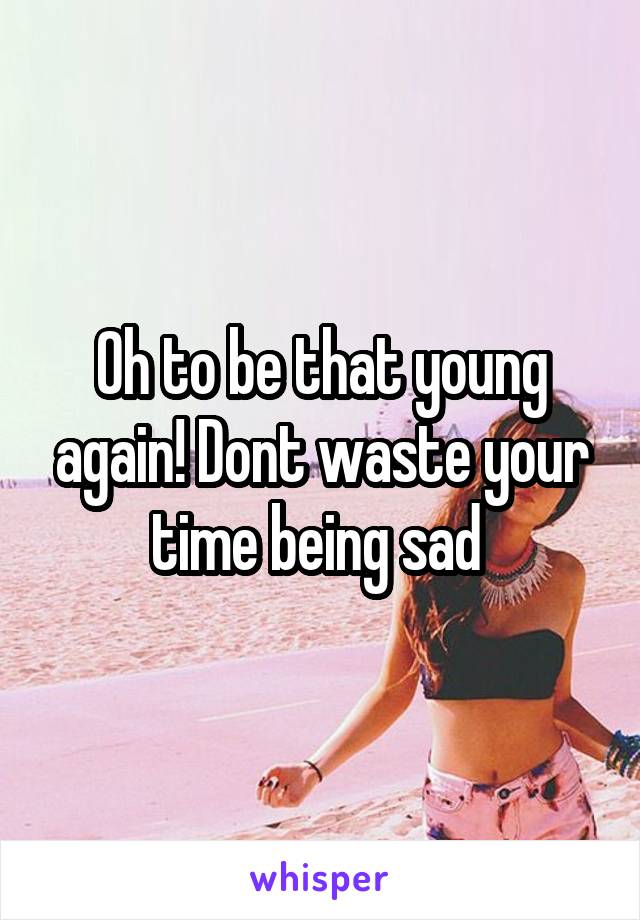 Oh to be that young again! Dont waste your time being sad 