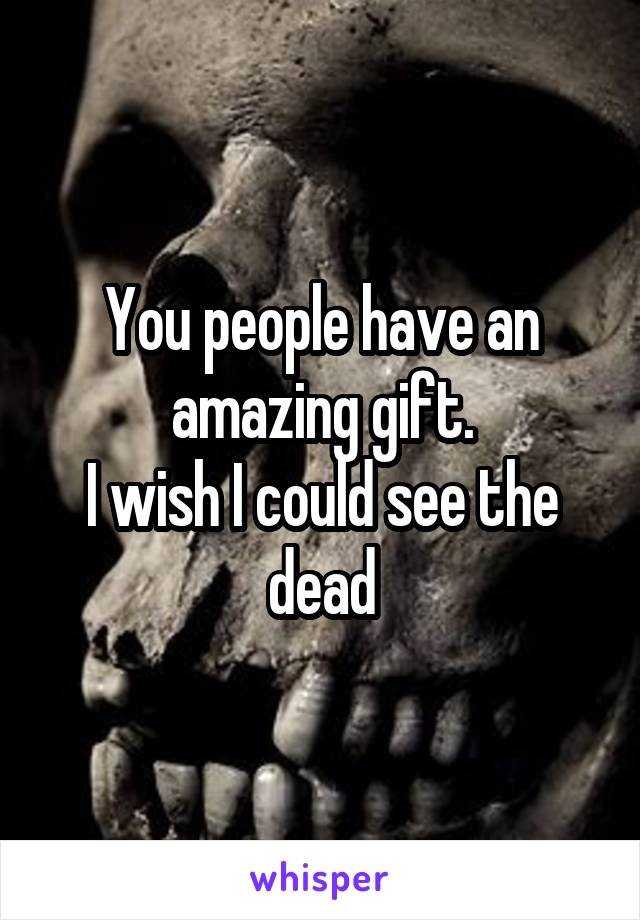 You people have an amazing gift.
I wish I could see the dead