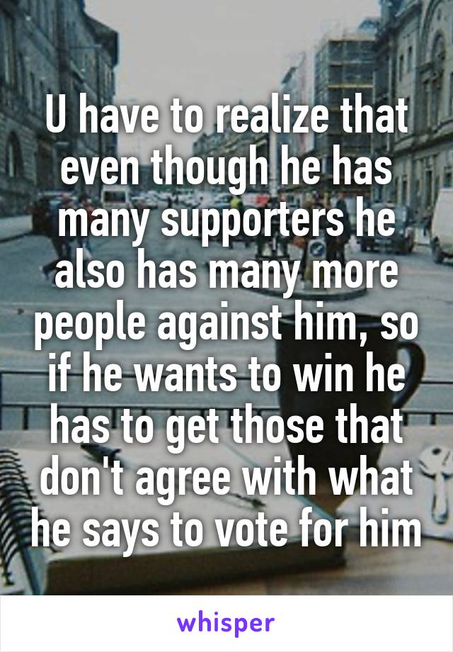 U have to realize that even though he has many supporters he also has many more people against him, so if he wants to win he has to get those that don't agree with what he says to vote for him