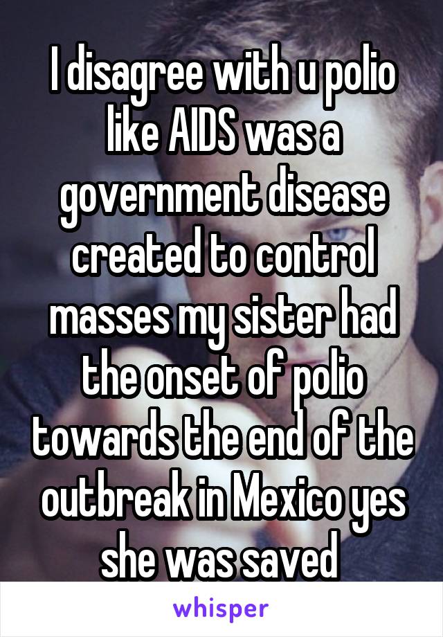 I disagree with u polio like AIDS was a government disease created to control masses my sister had the onset of polio towards the end of the outbreak in Mexico yes she was saved 