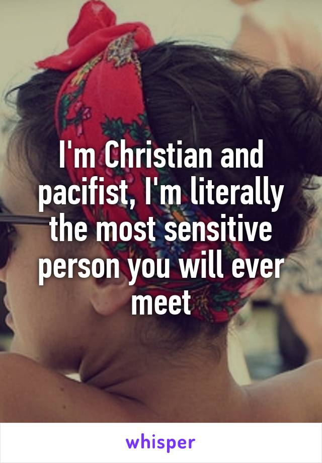 I'm Christian and pacifist, I'm literally the most sensitive person you will ever meet
