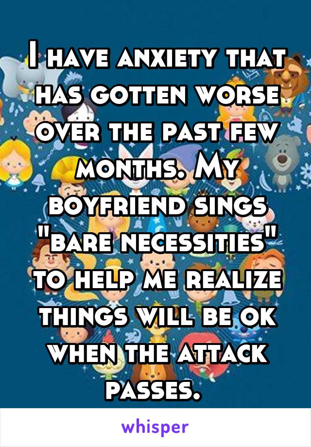 I have anxiety that has gotten worse over the past few months. My boyfriend sings "bare necessities" to help me realize things will be ok when the attack passes. 