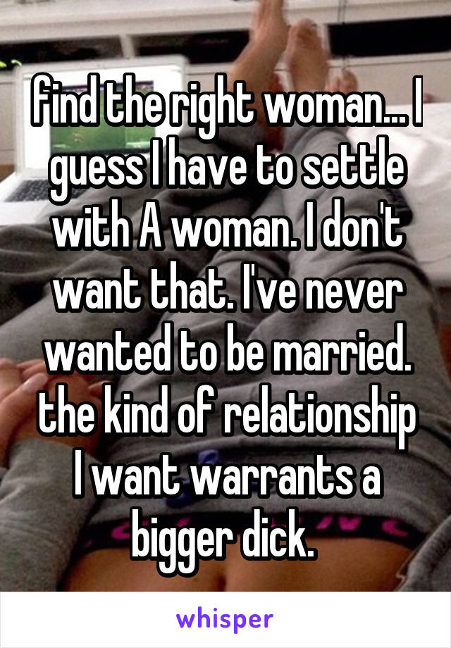 find the right woman... I guess I have to settle with A woman. I don't want that. I've never wanted to be married. the kind of relationship I want warrants a bigger dick. 