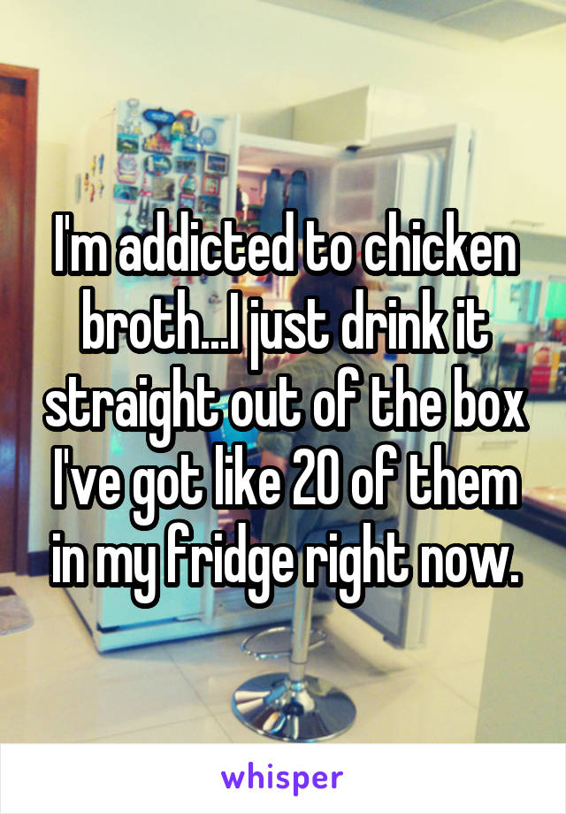 I'm addicted to chicken broth...I just drink it straight out of the box I've got like 20 of them in my fridge right now.