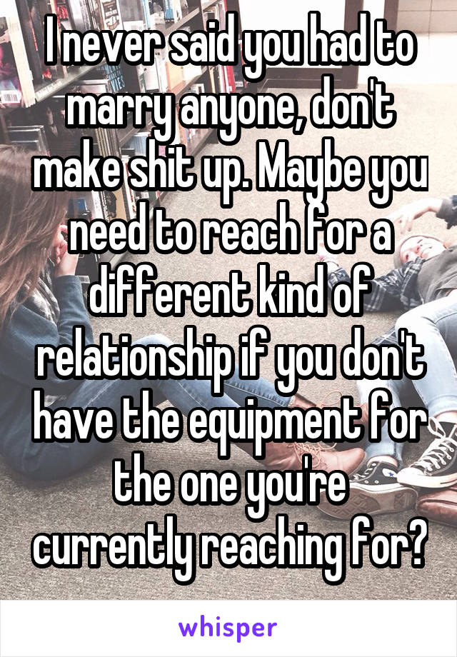 I never said you had to marry anyone, don't make shit up. Maybe you need to reach for a different kind of relationship if you don't have the equipment for the one you're currently reaching for? 