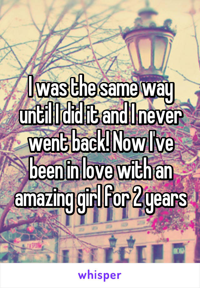 I was the same way until I did it and I never went back! Now I've been in love with an amazing girl for 2 years