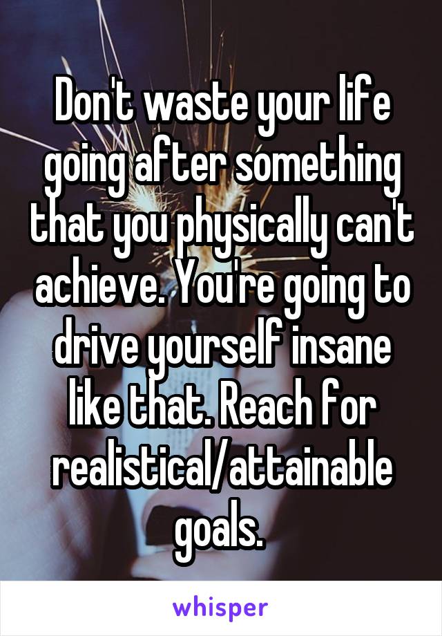 Don't waste your life going after something that you physically can't achieve. You're going to drive yourself insane like that. Reach for realistical/attainable goals. 