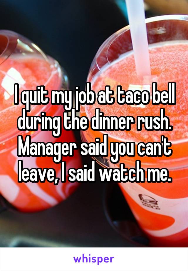 I quit my job at taco bell during the dinner rush. Manager said you can't leave, I said watch me.