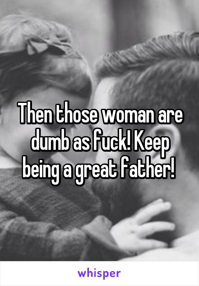 Then those woman are dumb as fuck! Keep being a great father! 