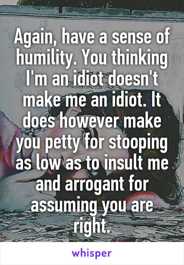 Again, have a sense of humility. You thinking I'm an idiot doesn't make me an idiot. It does however make you petty for stooping as low as to insult me and arrogant for assuming you are right.