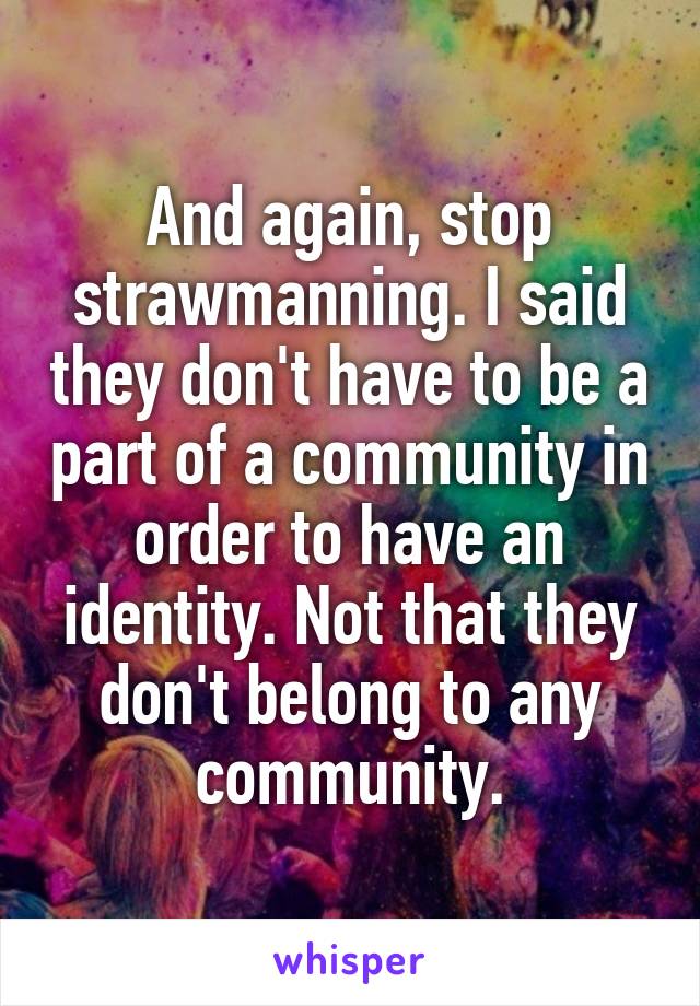 And again, stop strawmanning. I said they don't have to be a part of a community in order to have an identity. Not that they don't belong to any community.