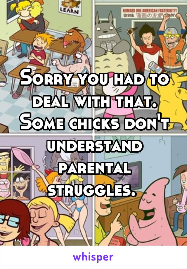 Sorry you had to deal with that. Some chicks don't understand parental struggles. 