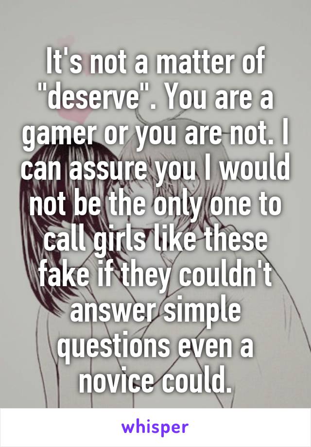 It's not a matter of "deserve". You are a gamer or you are not. I can assure you I would not be the only one to call girls like these fake if they couldn't answer simple questions even a novice could.