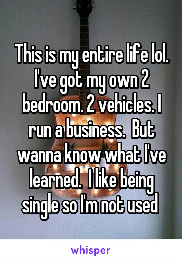 This is my entire life lol. I've got my own 2 bedroom. 2 vehicles. I run a business.  But wanna know what I've learned.  I like being single so I'm not used 