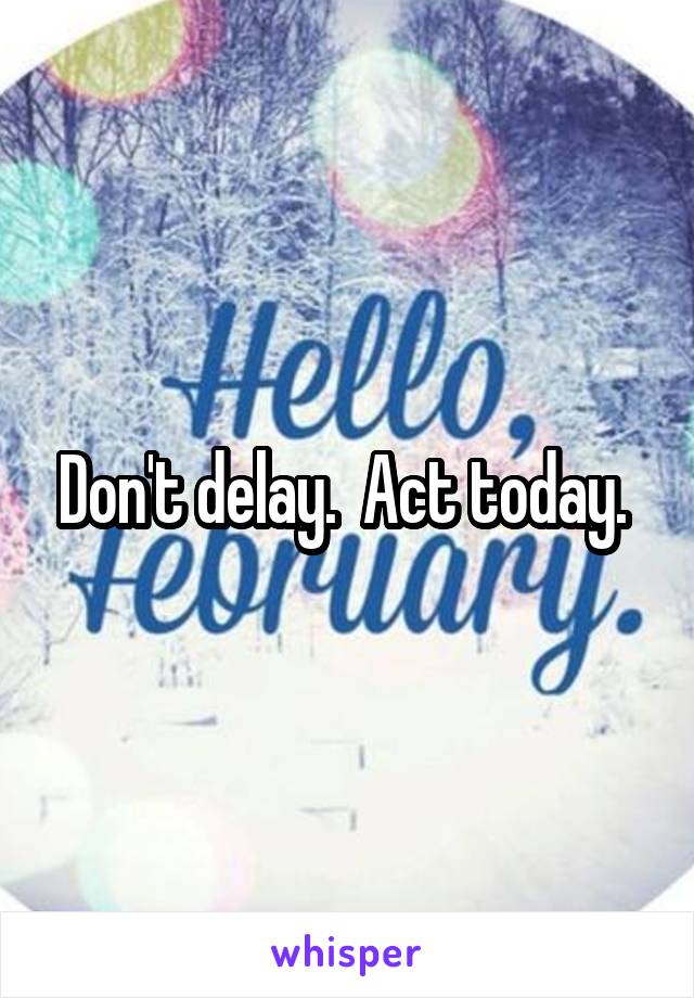 Don't delay.  Act today. 